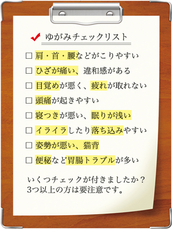 【ゆがみチェックリスト】肩・首・腰などがこりやすい/ひざが痛い、違和感がある/目覚めが悪く、疲れが取れない/頭痛が起きやすい/寝つきが悪い、眠りが浅い/イライラしたり落ち込みやすい/姿勢が悪い、猫背/便秘など胃腸トラブルが多い/いくつチェックが付きましたか？3つ以上の方は要注意です。